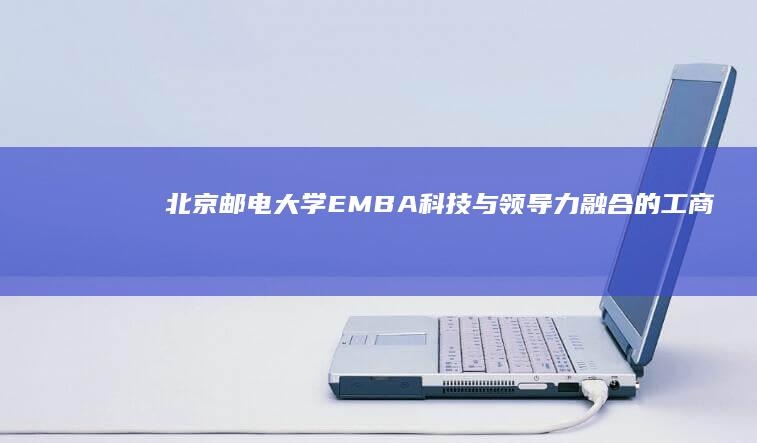 北京邮电大学EMBA：科技与领导力融合的工商管理硕士项目